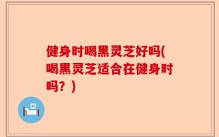 健身时喝黑灵芝好吗(喝黑灵芝适合在健身时吗？)