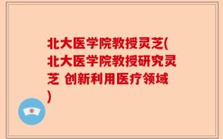 北大医学院教授灵芝(北大医学院教授研究灵芝 创新利用医疗领域)