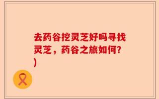 去药谷挖灵芝好吗寻找灵芝，药谷之旅如何？)