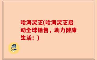 哈海灵芝(哈海灵芝启动全球销售，助力健康生活！)