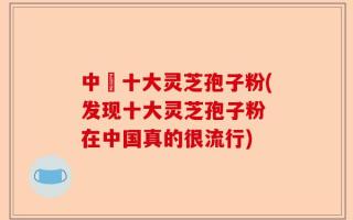 中囯十大灵芝孢子粉(发现十大灵芝孢子粉 在中国真的很流行)