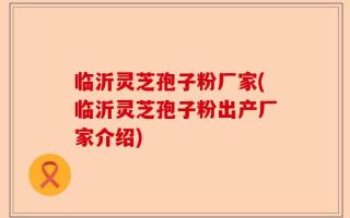 临沂灵芝孢子粉厂家(临沂灵芝孢子粉出产厂家介绍)