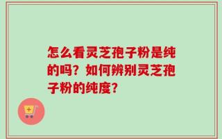 怎么看灵芝孢子粉是纯的吗？如何辨别灵芝孢子粉的纯度？