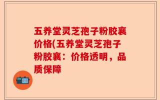 五养堂灵芝孢子粉胶襄价格(五养堂灵芝孢子粉胶襄：价格透明，品质保障