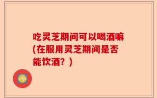 吃灵芝期间可以喝酒嘛(在服用灵芝期间是否能饮酒？)