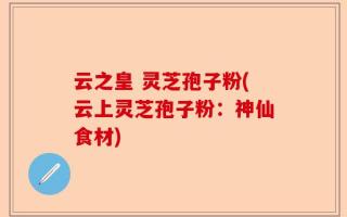 云之皇 灵芝孢子粉(云上灵芝孢子粉：神仙食材)