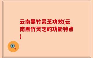 云南黑竹灵芝功效(云南黑竹灵芝的功能特点)