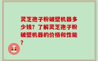 灵芝孢子粉破壁机器多少钱？了解灵芝孢子粉破壁机器的价格和性能？