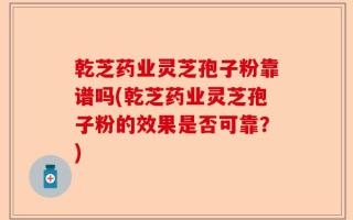 乾芝药业灵芝孢子粉靠谱吗(乾芝药业灵芝孢子粉的效果是否可靠？)