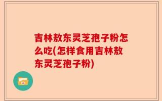 吉林敖东灵芝孢子粉怎么吃(怎样食用吉林敖东灵芝孢子粉)