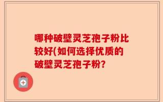 哪种破壁灵芝孢子粉比较好(如何选择优质的破壁灵芝孢子粉？