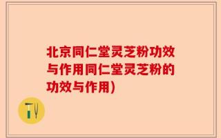北京同仁堂灵芝粉功效与作用同仁堂灵芝粉的功效与作用)