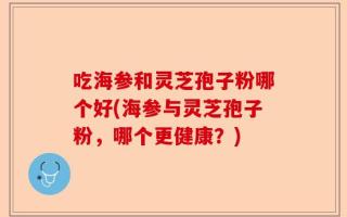 吃海参和灵芝孢子粉哪个好(海参与灵芝孢子粉，哪个更健康？)