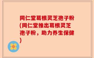 同仁堂葛根灵芝孢子粉(同仁堂推出葛根灵芝孢子粉，助力养生保健)