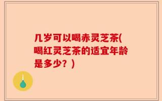 几岁可以喝赤灵芝茶(喝红灵芝茶的适宜年龄是多少？)