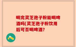 喝完灵芝孢子粉能喝啤酒吗(灵芝孢子粉饮用后可否喝啤酒？