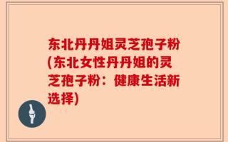 东北丹丹姐灵芝孢子粉(东北女性丹丹姐的灵芝孢子粉：健康生活新选择)