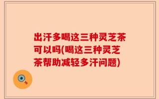 出汗多喝这三种灵芝茶可以吗(喝这三种灵芝茶帮助减轻多汗问题)