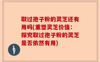 取过孢子粉的灵芝还有用吗(重塑灵芝价值：探究取过孢子粉的灵芝是否依然有用)