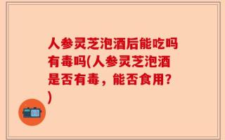 人参灵芝泡酒后能吃吗有毒吗(人参灵芝泡酒是否有毒，能否食用？)