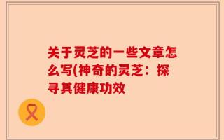 关于灵芝的一些文章怎么写(神奇的灵芝：探寻其健康功效