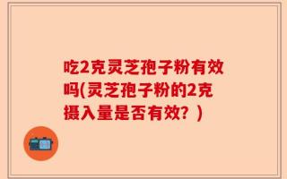 吃2克灵芝孢子粉有效吗(灵芝孢子粉的2克摄入量是否有效？)