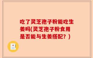 吃了灵芝孢子粉能吃生姜吗(灵芝孢子粉食用是否能与生姜搭配？)