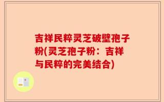吉祥民粹灵芝破壁孢子粉(灵芝孢子粉：吉祥与民粹的完美结合)