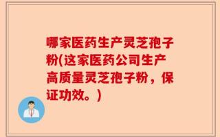 哪家医药生产灵芝孢子粉(这家医药公司生产高质量灵芝孢子粉，保证功效。)