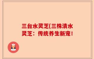 三台水灵芝(三株清水灵芝：传统养生新宠！