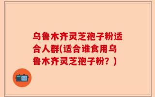 乌鲁木齐灵芝孢子粉适合人群(适合谁食用乌鲁木齐灵芝孢子粉？)