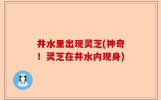 井水里出现灵芝(神奇！灵芝在井水内现身)