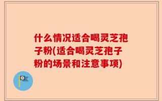 什么情况适合喝灵芝孢子粉(适合喝灵芝孢子粉的场景和注意事项)