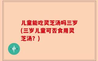 儿童能吃灵芝汤吗三岁(三岁儿童可否食用灵芝汤？)