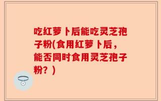吃红萝卜后能吃灵芝孢子粉(食用红萝卜后，能否同时食用灵芝孢子粉？)