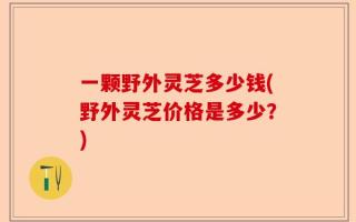 一颗野外灵芝多少钱(野外灵芝价格是多少？)