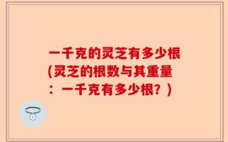 一千克的灵芝有多少根(灵芝的根数与其重量：一千克有多少根？)