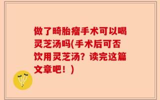 做了畸胎瘤手术可以喝灵芝汤吗(手术后可否饮用灵芝汤？读完这篇文章吧！)