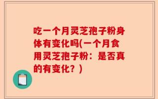 吃一个月灵芝孢子粉身体有变化吗(一个月食用灵芝孢子粉：是否真的有变化？)