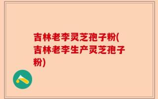 吉林老李灵芝孢子粉(吉林老李生产灵芝孢子粉)