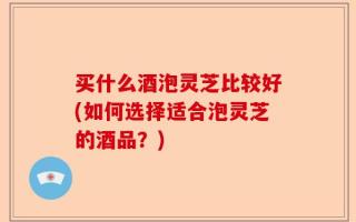 买什么酒泡灵芝比较好(如何选择适合泡灵芝的酒品？)