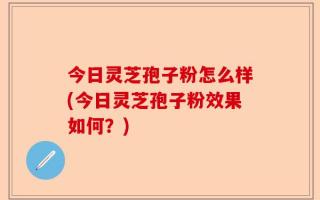 今日灵芝孢子粉怎么样(今日灵芝孢子粉效果如何？)