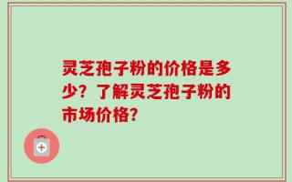 灵芝孢子粉的价格是多少？了解灵芝孢子粉的市场价格？