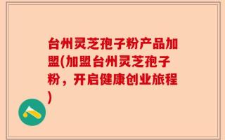 台州灵芝孢子粉产品加盟(加盟台州灵芝孢子粉，开启健康创业旅程)