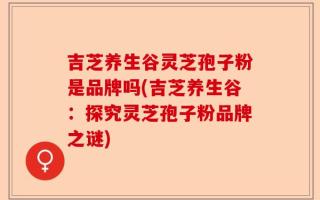 吉芝养生谷灵芝孢子粉是品牌吗(吉芝养生谷：探究灵芝孢子粉品牌之谜)