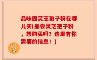 品味园灵芝孢子粉在哪儿买(品尝灵芝孢子粉，想购买吗？这里有你需要的信息！)