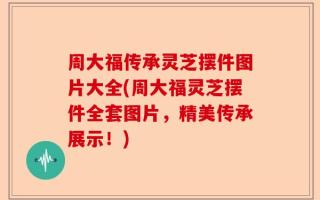 周大福传承灵芝摆件图片大全(周大福灵芝摆件全套图片，精美传承展示！)