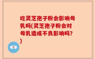 吃灵芝孢子粉会影响母乳吗(灵芝孢子粉会对母乳造成不良影响吗？)