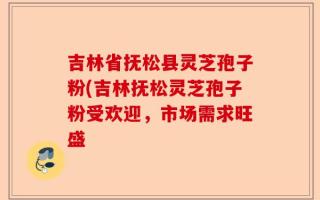 吉林省抚松县灵芝孢子粉(吉林抚松灵芝孢子粉受欢迎，市场需求旺盛