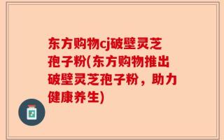 东方购物cj破壁灵芝孢子粉(东方购物推出破壁灵芝孢子粉，助力健康养生)